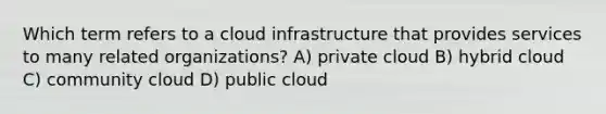 Which term refers to a cloud infrastructure that provides services to many related organizations? A) private cloud B) hybrid cloud C) community cloud D) public cloud