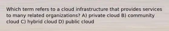 Which term refers to a cloud infrastructure that provides services to many related organizations? A) private cloud B) community cloud C) hybrid cloud D) public cloud