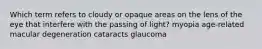 Which term refers to cloudy or opaque areas on the lens of the eye that interfere with the passing of light? myopia age-related macular degeneration cataracts glaucoma