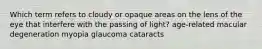 Which term refers to cloudy or opaque areas on the lens of the eye that interfere with the passing of light? age-related macular degeneration myopia glaucoma cataracts