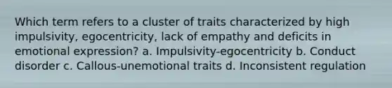 Which term refers to a cluster of traits characterized by high impulsivity, egocentricity, lack of empathy and deficits in emotional expression? a. Impulsivity-egocentricity b. Conduct disorder c. Callous-unemotional traits d. Inconsistent regulation