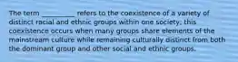 The term __________ refers to the coexistence of a variety of distinct racial and ethnic groups within one society; this coexistence occurs when many groups share elements of the mainstream culture while remaining culturally distinct from both the dominant group and other social and ethnic groups.