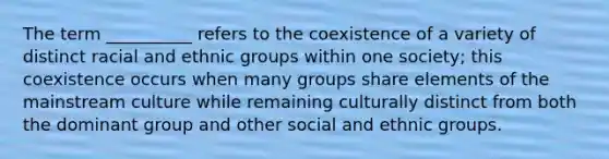 The term __________ refers to the coexistence of a variety of distinct racial and ethnic groups within one society; this coexistence occurs when many groups share elements of the mainstream culture while remaining culturally distinct from both the dominant group and other social and ethnic groups.