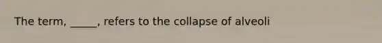 The term, _____, refers to the collapse of alveoli