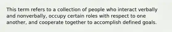 This term refers to a collection of people who interact verbally and nonverbally, occupy certain roles with respect to one another, and cooperate together to accomplish defined goals.