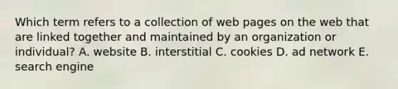 Which term refers to a collection of web pages on the web that are linked together and maintained by an organization or individual? A. website B. interstitial C. cookies D. ad network E. search engine