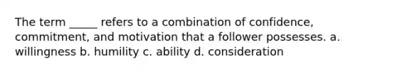 The term _____ refers to a combination of confidence, commitment, and motivation that a follower possesses. a. willingness b. humility c. ability d. consideration