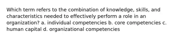 Which term refers to the combination of knowledge, skills, and characteristics needed to effectively perform a role in an organization? a. individual competencies b. core competencies c. human capital d. organizational competencies