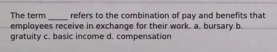 The term _____ refers to the combination of pay and benefits that employees receive in exchange for their work. a. bursary b. gratuity c. basic income d. compensation