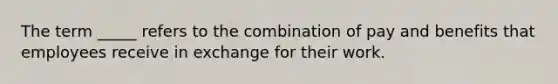 The term _____ refers to the combination of pay and benefits that employees receive in exchange for their work.