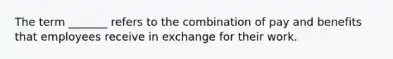 The term _______ refers to the combination of pay and benefits that employees receive in exchange for their work.