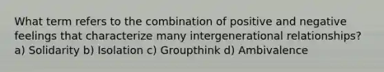 What term refers to the combination of positive and negative feelings that characterize many intergenerational relationships? a) Solidarity b) Isolation c) Groupthink d) Ambivalence