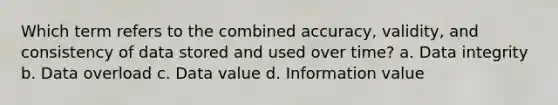 Which term refers to the combined accuracy, validity, and consistency of data stored and used over time? a. Data integrity b. Data overload c. Data value d. Information value