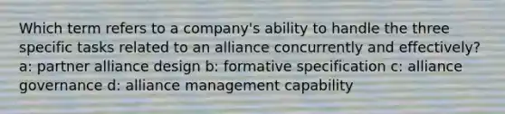 Which term refers to a company's ability to handle the three specific tasks related to an alliance concurrently and effectively? a: partner alliance design b: formative specification c: alliance governance d: alliance management capability