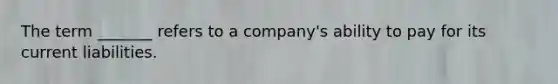 The term _______ refers to a company's ability to pay for its current liabilities.