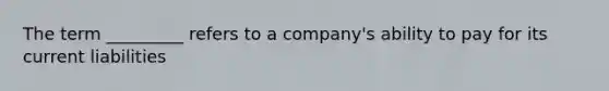 The term _________ refers to a company's ability to pay for its current liabilities