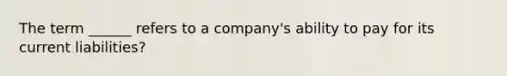 The term ______ refers to a company's ability to pay for its current liabilities?