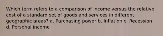 Which term refers to a comparison of income versus the relative cost of a standard set of goods and services in different geographic areas? a. Purchasing power b. Inflation c. Recession d. Personal income