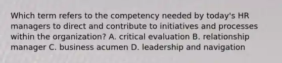 Which term refers to the competency needed by today's HR managers to direct and contribute to initiatives and processes within the organization? A. critical evaluation B. relationship manager C. business acumen D. leadership and navigation