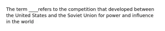 The term ____refers to the competition that developed between the United States and the Soviet Union for power and influence in the world