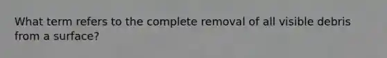 What term refers to the complete removal of all visible debris from a surface?