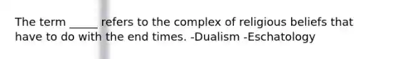 The term _____ refers to the complex of religious beliefs that have to do with the end times. -Dualism -Eschatology