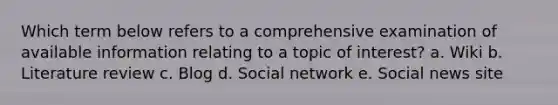 Which term below refers to a comprehensive examination of available information relating to a topic of interest? a. Wiki b. Literature review c. Blog d. Social network e. Social news site