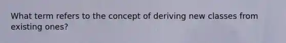 What term refers to the concept of deriving new classes from existing ones?