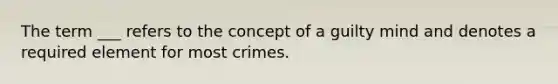 The term ___ refers to the concept of a guilty mind and denotes a required element for most crimes.