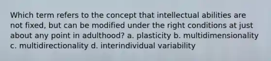 Which term refers to the concept that intellectual abilities are not fixed, but can be modified under the right conditions at just about any point in adulthood? a. plasticity b. multidimensionality c. multidirectionality d. interindividual variability