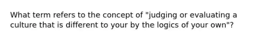 What term refers to the concept of "judging or evaluating a culture that is different to your by the logics of your own"?