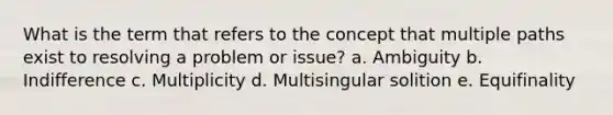 What is the term that refers to the concept that multiple paths exist to resolving a problem or issue? a. Ambiguity b. Indifference c. Multiplicity d. Multisingular solition e. Equifinality