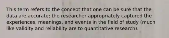 This term refers to the concept that one can be sure that the data are accurate; the researcher appropriately captured the experiences, meanings, and events in the field of study (much like validity and reliability are to quantitative research).