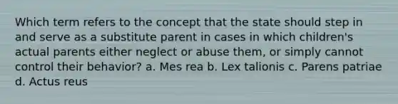 Which term refers to the concept that the state should step in and serve as a substitute parent in cases in which children's actual parents either neglect or abuse them, or simply cannot control their behavior? a. Mes rea b. Lex talionis c. Parens patriae d. Actus reus