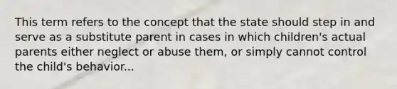 This term refers to the concept that the state should step in and serve as a substitute parent in cases in which children's actual parents either neglect or abuse them, or simply cannot control the child's behavior...