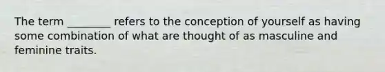 The term ________ refers to the conception of yourself as having some combination of what are thought of as masculine and feminine traits.