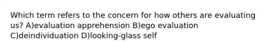 Which term refers to the concern for how others are evaluating us? A)evaluation apprehension B)ego evaluation C)deindividuation D)looking-glass self