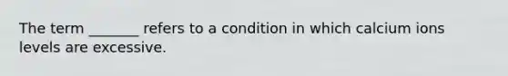 The term _______ refers to a condition in which calcium ions levels are excessive.