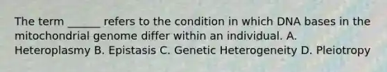 The term ______ refers to the condition in which DNA bases in the mitochondrial genome differ within an individual. A. Heteroplasmy B. Epistasis C. Genetic Heterogeneity D. Pleiotropy