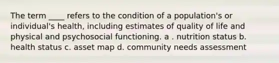 The term ____ refers to the condition of a population's or individual's health, including estimates of quality of life and physical and psychosocial functioning.​ a . nutrition status b. health status c. asset map d. community needs assessment