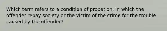 Which term refers to a condition of probation, in which the offender repay society or the victim of the crime for the trouble caused by the offender?