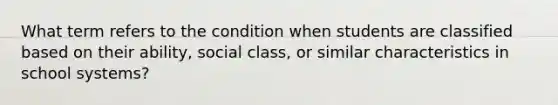 What term refers to the condition when students are classified based on their ability, social class, or similar characteristics in school systems?