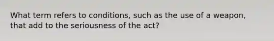 What term refers to conditions, such as the use of a weapon, that add to the seriousness of the act?