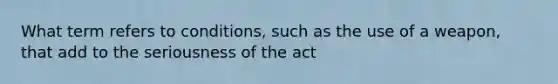 What term refers to conditions, such as the use of a weapon, that add to the seriousness of the act