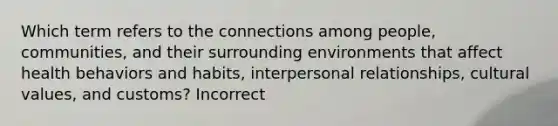 Which term refers to the connections among people, communities, and their surrounding environments that affect health behaviors and habits, interpersonal relationships, cultural values, and customs? Incorrect