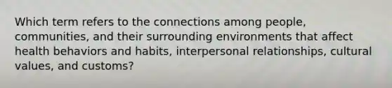 Which term refers to the connections among people, communities, and their surrounding environments that affect health behaviors and habits, interpersonal relationships, cultural values, and customs?