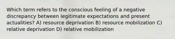 Which term refers to the conscious feeling of a negative discrepancy between legitimate expectations and present actualities? A) resource deprivation B) resource mobilization C) relative deprivation D) relative mobilization