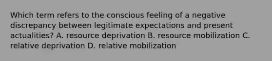 Which term refers to the conscious feeling of a negative discrepancy between legitimate expectations and present actualities? A. resource deprivation B. resource mobilization C. relative deprivation D. relative mobilization