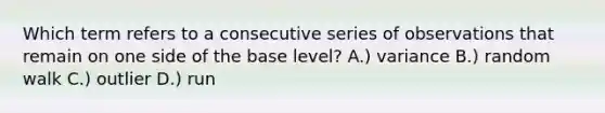 Which term refers to a consecutive series of observations that remain on one side of the base level? A.) variance B.) random walk C.) outlier D.) run