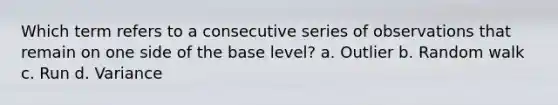 Which term refers to a consecutive series of observations that remain on one side of the base level? a. Outlier b. Random walk c. Run d. Variance